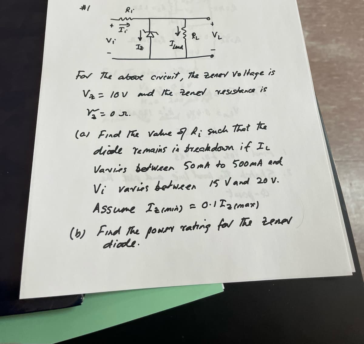 #1
Vi
Ri
F?
Iz
कई
I Load
P₂
V₂
For the above cricuit, The Zenev Voltage is
V₂ = 10V and the zener resistance is
12=0r.
(a) Find the value of Ri such that the
diode remains in breakdown if I
Vavies between 50mA to 500mA and
Vi varies between 15 V and 20 V.
Assume Izimin) = 0.1 Iz (max)
(b) Find the power rating for the zener
diode.