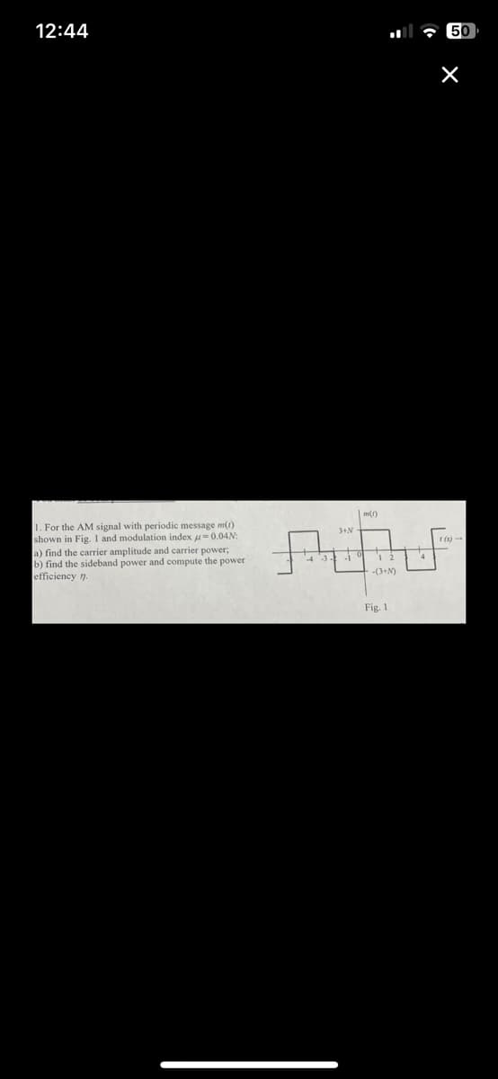 12:44
1. For the AM signal with periodic message m(t)
shown in Fig. I and modulation index = 0.04N:
a) find the carrier amplitude and carrier power;
b) find the sideband power and compute the power
efficiency n.
3+N
0
m(1)
12
-(3+N)
Fig. 1
4
50
×
1 (s)-