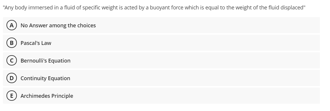 "Any body immersed in a fluid of specific weight is acted by a buoyant force which is equal to the weight of the fluid displaced"
A) No Answer among the choices
B) Pascal's Law
c) Bernoulli's Equation
D
Continuity Equation
E) Archimedes Principle
