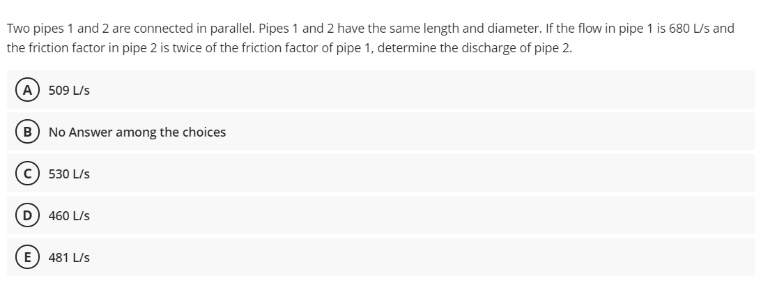 Two pipes 1 and 2 are connected in parallel. Pipes 1 and 2 have the same length and diameter. If the flow in pipe 1 is 680 L/s and
the friction factor in pipe 2 is twice of the friction factor of pipe 1, determine the discharge of pipe 2.
A) 509 L/s
B
No Answer among the choices
530 L/s
D) 460 L/s
E) 481 L/s
