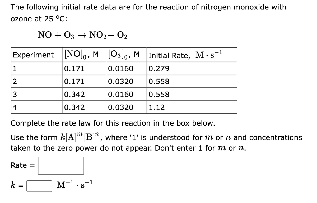 The following initial rate data are for the reaction of nitrogen monoxide with
ozone at 25 °C:
NO+O3 → NO2 + O2
Experiment [NO]o, M [03]0, M Initial Rate, M-s¯¹
0.171
0.0160
0.279
0.171
0.0320
0.558
0.342
0.0160
0.558
0.342
0.0320 1.12
1
2
3
4
Complete the rate law for this reaction in the box below.
m
Use the form k[A] [B]", where '1' is understood for m or n and concentrations
taken to the zero power do not appear. Don't enter 1 for m or n.
Rate =
k =
M-¹ s -1