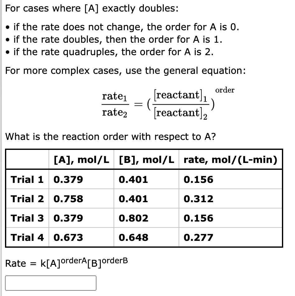 For cases where [A] exactly doubles:
• if the rate does not change, the order for A is 0.
• if the rate doubles, then the order for A is 1.
• if the rate quadruples, the order for A is 2.
For more complex cases, use the general equation:
order
rate₁
rate2
= (
[reactant],
[reactant]₂
What is the reaction order with respect to A?
Rate = K[A]orderA[B]orderB
[A], mol/L [B], mol/L rate, mol/(L-min)
Trial 1
0.379
0.401
0.156
Trial 2
0.758
0.401
0.312
Trial 3
0.379
0.802
0.156
Trial 4 0.673
0.648
0.277