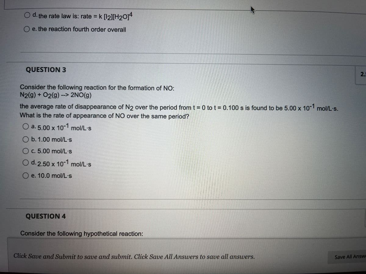 O d. the rate law is: rate = k [12][H₂014
e. the reaction fourth order overall
QUESTION 3
Consider the following reaction for the formation of NO:
N2(g) + O2(g) --> 2NO(g)
the average rate of disappearance of N2 over the period from t = 0 tot = 0.100 s is found to be 5.00 x 10-1 mol/L-s.
What is the rate of appearance of NO over the same period?
O a. 5.00 x 10-1 mol/L-s
O b. 1.00 mol/L-s
O c. 5.00 mol/L-s
O d. 2.50 x 10-1 mol/L-s
O e. 10.0 mol/L-s
QUESTION 4
Consider the following hypothetical reaction:
Click Save and Submit to save and submit. Click Save All Answers to save all answers.
2.5
Save All Answe