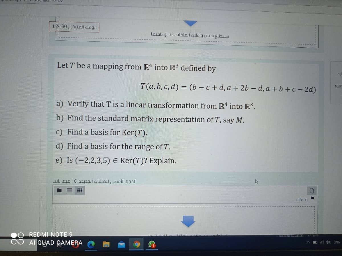 1:24:30 Ainll uögll
laidlny lia ulálnll üilölg uaw gihiwmi
Let T be a mapping from Rt into R3 defined by
al
T(a, b, c, d) = (b – c + d, a + 2b –d, a + b +c – 2d)
%3D
10.00
a) Verify that T is a linear transformation from R* into R3.
b) Find the standard matrix representation of T, say M.
c) Find a basis for Ker(T).
d) Find a basis for the range of T.
e) Is (-2,2,3,5) E Ker(T)? Explain.
ülalo
REDMI NOTE 9
Al QUAD CAMERA
O G 4) ENG
