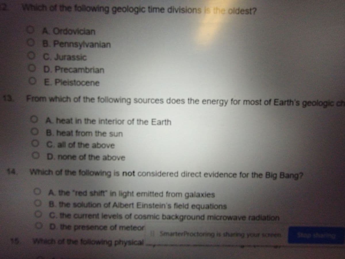 2 Which of the following geologic time divisions is the oldest?
OA Ordovician
OB. Pennsylvanian
OC. Jurassic
O D. Precambrian
OE. Pleistocene
13. From which of the following sources does the energy for most of Earth's geologic ch
A. heat in the interior of the Earth
OB. heat from the sun
O C. all of the above
OD. none of the above
14. Which of the following is not considered direct evidence for the Big Bang?
A. the "red shift in light emitted from galaxies
B. the solution of Albert Einstein's field equations
OC. the current levels of cosmic background microwave radiation
O D. the presence of meteor
SmarterProctoring is sharing your screen
Stop sharing
15 Which of the following physical
