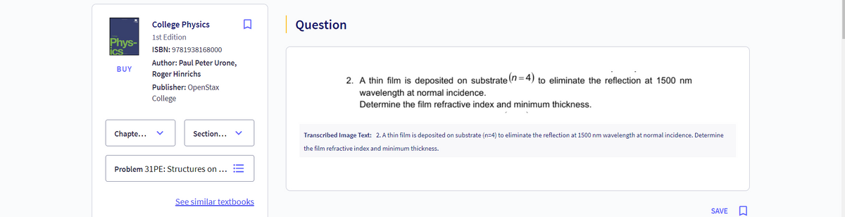 Phys-
ics
BUY
College Physics
1st Edition
ISBN: 9781938168000
Author: Paul Peter Urone,
Roger Hinrichs
Publisher: OpenStax
College
Question
2. A thin film is deposited on substrate (n=4) to eliminate the reflection at 1500 nm
wavelength at normal incidence.
Determine the film refractive index and minimum thickness.
Chapte...
Section...
Problem 31PE: Structures on ...
Transcribed Image Text: 2. A thin film is deposited on substrate (n=4) to eliminate the reflection at 1500 nm wavelength at normal incidence. Determine
the film refractive index and minimum thickness.
See similar textbooks
SAVE