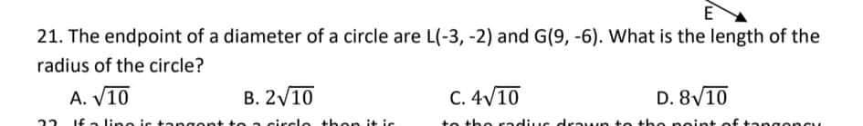 E
21. The endpoint of a diameter of a circle are L(-3, -2) and G(9, -6). What is the length of the
radius of the circle?
A. V10
В. 210
C. 4V10
D. 8V10
22 If a lino ic ta ngon
circle then it ic
to the radius cdrawn te the neint of ta
oncu
