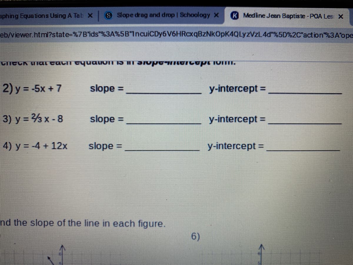 =phing Equations Using A Tab X S Slope drag and drop | Schoology X
K Medline Jean Baptiste-POA Les X
eb/viewer.html?state-%7Bids %3A%5B"IncuiCDy6 V6HRoxqBzNkOpK4QLyZVZL4d %5D%2C'action%3Aope
जाटनN UIC ल्वना Cपणताणा p आणाणग णाप्न ण
2) y = -5x + 7
slope =
y-intercept =
%3D
3) y = 3 x - 8
slope =
y-intercept =
4) y = -4 + 12x
slope =
y-intercept =
nd the slope of the line in each figure.
6)
