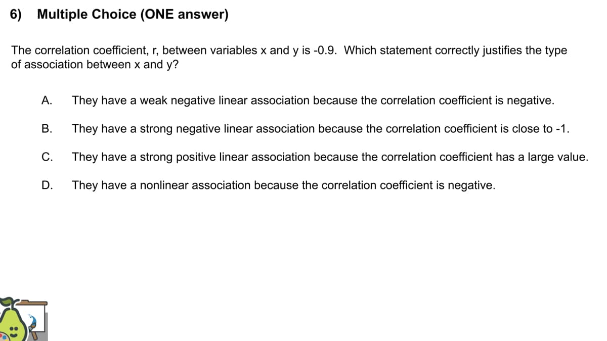 6) Multiple Choice (ONE answer)
The correlation coefficient, r, between variables x and y is -0.9. Which statement correctly justifies the type
of association between x and y?
А.
They have a weak negative linear association because the correlation coefficient is negative.
They have a strong negative linear association because the correlation coefficient is close to -1.
С.
They have a strong positive linear association because the correlation coefficient has a large value.
D.
They have a nonlinear association because the correlation coefficient is negative.
B.
