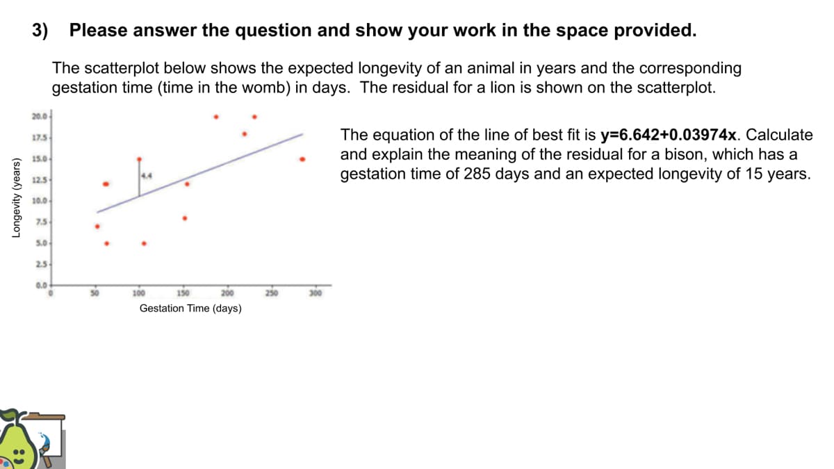 3) Please answer the question and show your work in the space provided.
The scatterplot below shows the expected longevity of an animal in years and the corresponding
gestation time (time in the womb) in days. The residual for a lion is shown on the scatterplot.
20.0
The equation of the line of best fit is y=6.642+0.03974x. Calculate
and explain the meaning of the residual for a bison, which has a
gestation time of 285 days and an expected longevity of 15 years.
17.5
15.0
12.5
10.0
7.5
5.0
2.5
0.0
50
100
150
200
250
300
Gestation Time (days)
Longevity (years)
