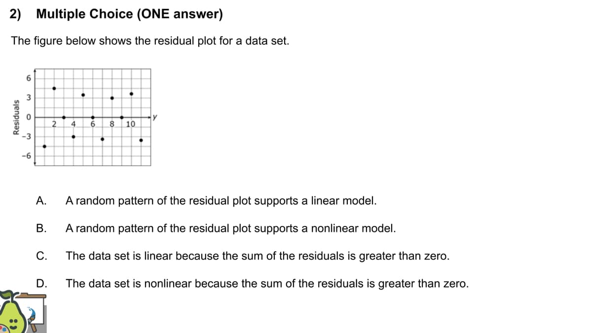 2) Multiple Choice (ONE answer)
The figure below shows the residual plot for a data set.
6
3
2
4
8
10
А.
A random pattern of the residual plot supports a linear model.
В
A random pattern of the residual plot supports a nonlinear model.
C.
The data set is linear because the sum of the residuals is greater than zero.
D.
The data set is nonlinear because the sum of the residuals is greater than zero.
Residuals
