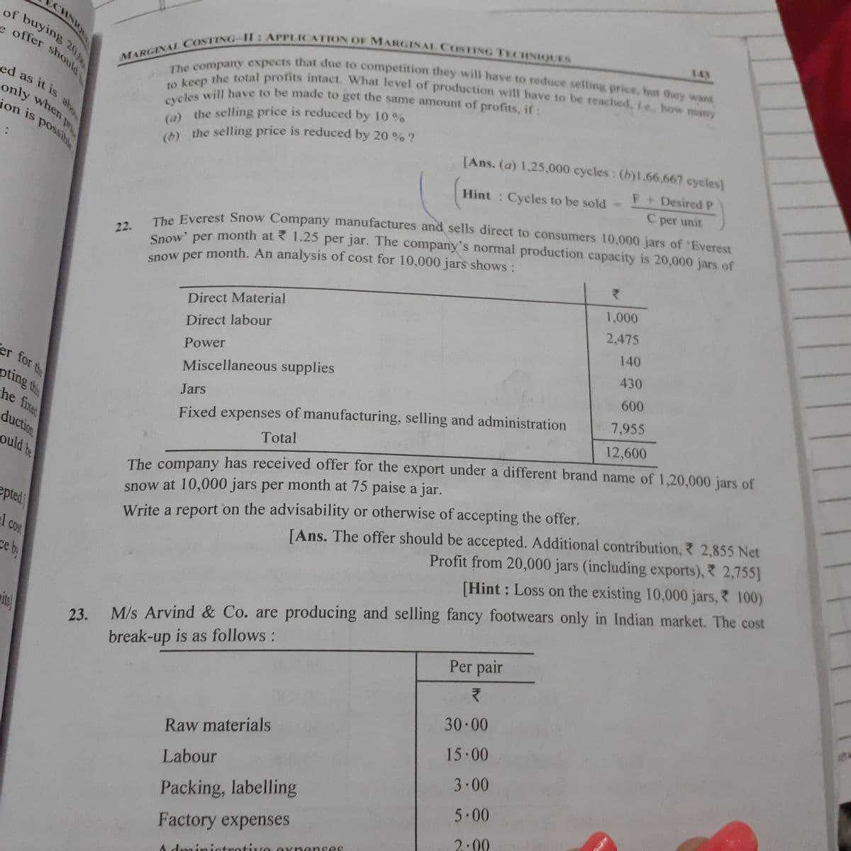 MARGINAL COSTING- Il: APPLICATION OF MARGINAL COSTING TECHNIQUES
(b) the selling price is reduced by 20 % ?
cycles will have to be made to get the same amount of profits, if :
Snow' per month at 1.25 per jar. The company's normal production capacity is 20,000 jars of
to keep the total profits intact. What level of production will have to be reached, ie., how many
The company expects that due to competition they will have to reduce selling price, but they want
ion is possibl
of buying 20
(a) the selling price is reduced by 10 %
e offer should
143
CHNIO
ed as it is
only when
ion is possibe
[Ans. (a) 1,25,000 cycles: (b)l.66,667 cycles)
F+ DesiredP
() the selling price is reduced by 20 % ?
%3D
Hint : Cycles to be sold
C per unit
Saow' per month at ? 1.25 per jar. The company's normal production capacity is 20,000 jars of
enow per month. An analysis of cost for 10,000 jars shows:
Everest Snow Company manufactures and sells direct to consumers 10,000 jars of Everest
22.
1,000
2,475
Direct Material
140
Direct labour
430
Power
600
er for te
Miscellaneous supplies
7,955
Jars
pting th
he fixe
duction
ould te
12,600
Fixed expenses of manufacturing, selling and administration
Total
The company has received offer for the export under a different brand name of 1,20,000 jars of
[Ans. The offer should be accepted. Additional contribution, 2,855 Net
Profit from 20,000 jars (including exports), 2,755]
snow at 10,000 jars per month at 75 paise a jar.
epted
Write a report on the advisability or otherwise of accepting the offer.
1 cos
COS
M/s Arvind & Co. are producing and selling fancy footwears only in Indian market. The cost
Per pair
[Hint : Loss on the existing 10,000 jars, 100)
ce by
aite)
23.
break-up is as follows:
30 00
Raw materials
15.00
3-00
Labour
5.00
Packing, labelling
2:00
Factory expenses
A dminiatrotive Oxnenses
ud
