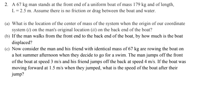 2. A 67 kg man stands at the front end of a uniform boat of mass 179 kg and of length,
L = 2.5 m. Assume there is no friction or drag between the boat and water.
(a) What is the location of the center of mass of the system when the origin of our coordinate
system (i) on the man's original location (ii) on the back end of the boat?
(b) If the man walks from the front end to the back end of the boat, by how much is the boat
displaced?
(c) Now consider the man and his friend with identical mass of 67 kg are rowing the boat on
a hot summer afternoon when they decide to go for a swim. The man jumps off the front
of the boat at speed 3 m/s and his friend jumps off the back at speed 4 m/s. If the boat was
moving forward at 1.5 m/s when they jumped, what is the speed of the boat after their
jump?
