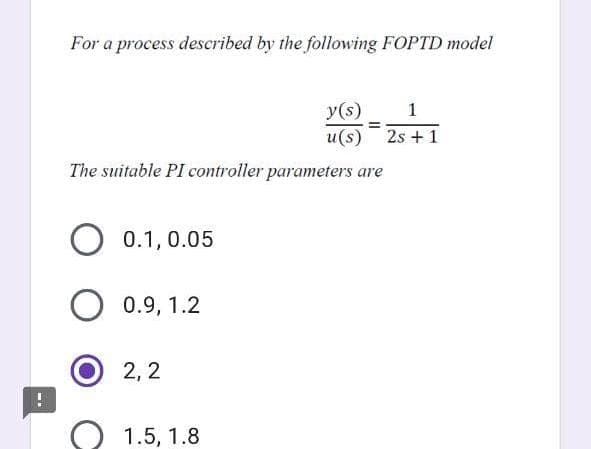 !
For a process described by the following FOPTD model
y(s) 1
=
u(s) 2s +1
The suitable PI controller parameters are
O 0.1, 0.05
0.9, 1.2
2,2
1.5, 1.8