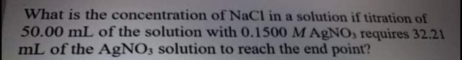 What is the concentration of NaCl in a solution if titration of
50.00 mL of the solution with 0.1500 M AgNO, requires 32.21
mL of the AgNO3 solution to reach the end point?
