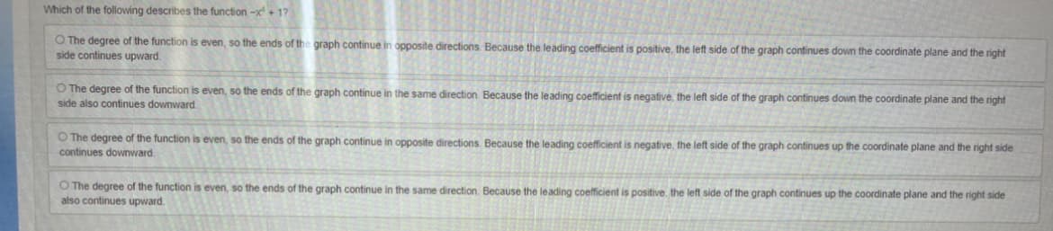 Which of the following describes the function -x+ 1?
O The degree of the function is even, so the ends of the graph continue in opposite directions. Because the leading coefficient is positive, the left side of the graph continues down the coordinate plane and the right
side continues upward.
O The degree of the function is even, so the ends of the graph continue in the same direction. Because the leading coefficient is negative, the left side of the graph continues down the coordinate plane and the right
side also continues downward.
O The degree of the function is even, so the ends of the graph continue in opposite directions. Because the leading coefficient is negative, the left side of the graph continues up the coordinate plane and the right side
continues downward.
O The degree of the function is even, so the ends of the graph continue in the same direction. Because the leading coefficient is positive, the left side of the graph continues up the coordinate plane and the right side
also continues upward.
