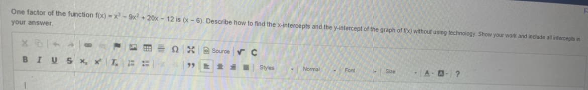 One factor of the function f(x) = x - 9x + 20x - 12 is (x - 6). Describe how to find the x-intercepts and the y-intercept of the graph of f(x) without using technology. Show your work and include all intercepts in
your answer.
2 * Source r C
BIUS x, x
量
9,
Styles
Normal
Font
A-A-?
回|副
目 !
