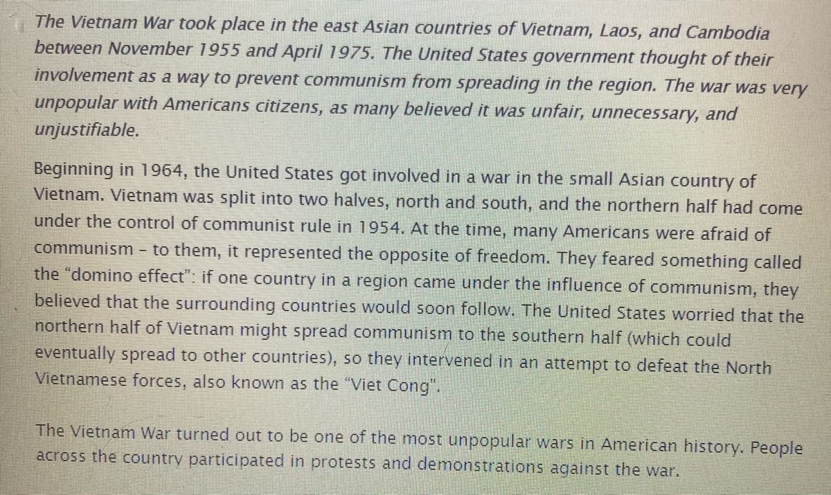 The Vietnam War took place in the east Asian countries of Vietnam, Laos, and Cambodia
between November 1955 and April 1975. The United States government thought of their
involvement as a way to prevent communism from spreading in the region. The war was very
unpopular with Americans citizens, as many believed it was unfair, unnecessary, and
unjustifiable.
Beginning in 1964, the United States got involved in a war in the small Asian country of
Vietnam. Vietnam was split into two halves, north and south, and the northern half had come
under the control of communist rule in 1954. At the time, many Americans were afraid of
communism - to them, it represented the opposite of freedom. They feared something called
the "domino effect": if one country in a region came under the influence of communism, they
believed that the surrounding countries would soon follow. The United States worried that the
northern half of Vietnam might spread communism to the southern half (which could
eventually spread to other countries), so they intervened in an attempt to defeat the North
Vietnamese forces, also known as the "Viet Cong".
The Vietnam War turned out to be one of the most unpopular wars in American history. People
across the country participated in protests and demonstrations against the war.
