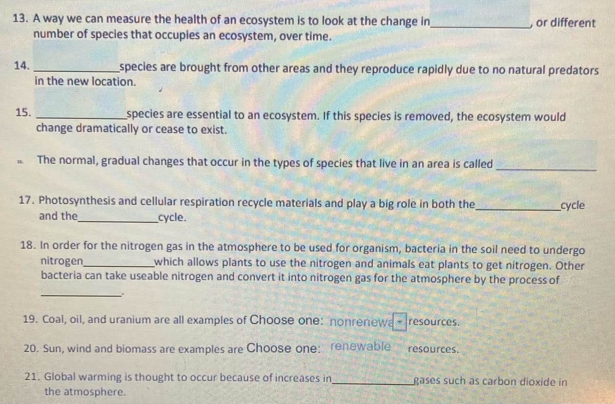13. A way we can measure the health of an ecosystem is to look at the change in
number of species that occuples an ecosystem, over time.
or different
14.
species are brought from other areas and they reproduce rapidly due to no natural predators
In the new location.
15.
species are essential to an ecosystem. If this specles is removed, the ecosystem would
change dramatically or cease to exist.
The normal, gradual changes that occur in the types of species that live in an area is called
17. Photosynthesis and cellular respiration recycle materials and play a big role in both the,
and the
cycle
cycle.
18. In order for the nitrogen gas in the atmosphere to be used for organism, bacteria in the soil need to undergo
nitrogen
bacteria can take useable nitrogen and convert it into nitrogen gas for the atmosphere by the process of
which allows plants to use the nitrogen and animals eat plants to get nitrogen. Other
19. Coal, oil, and uranium are all examples of Choose one: nonrenewa-resources.
20. Sun, wind and biomass are examples are Choose one: renewable
resources.
21. Global warming is thought to occur because of increases in
the atmosphere.
gases such as carbon dioxide in

