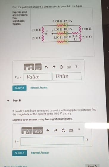 Find the potential of point a with respect to point & in the figure.
Express your
answer using
two
significant
figures.
1.00 2 12.0 V
wit
2.00 ΩΣ
a
61.00 10.0 V
1.00 A
www
2.00 ΩΣ
1.00 12 8.0 v 3.00;
€2.00 f
Ω
Value
Units
Submit
Request Answer
Part B
If points a and b are connected by a wire with negligible resistance, find
the magnitude of the current in the 10.0 V battery.
Express your answer using two significant figures.
ΜΕ ΑΣΦ
?
Submit
Request Answer
Druide Fondback
A
bext