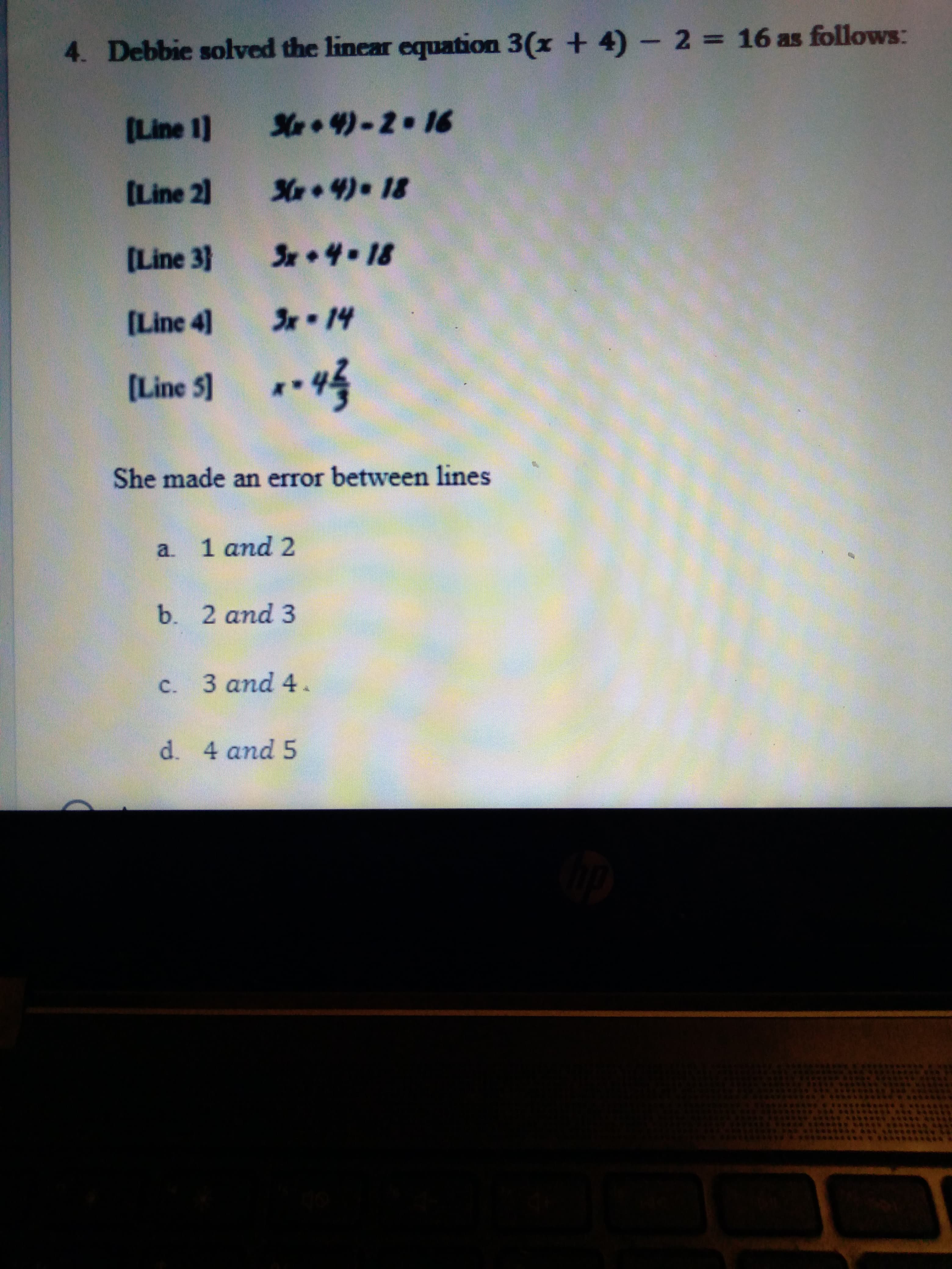 C.
4. Debbie solved the linear equation 3(x + 4)- 2 16 as follows:
%3D
(Line 1]
S•4)-2.16
(Line 2]
[Line 3}
Sx•4-18
[Line 4]
[Line 5] *4
She made an error between lines
1 and 2
a.
b. 2 and 3
c. 3 and 4.
d. 4 and 5
