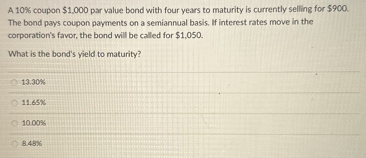 A 10% coupon $1,000 par value bond with four years to maturity is currently selling for $900.
The bond pays coupon payments on a semiannual basis. If interest rates move in the
corporation's favor, the bond will be called for $1,050.
What is the bond's yield to maturity?
13.30%
11.65%
10.00%
8.48%