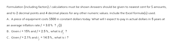 Formulation (including factors) / calculations must be shown Answers should be given to nearest cent for $ amounts,
and to 2 decimal points and 4 decimal places for any other numeric values. include the Excel formula(s) used.
A. A piece of equipment costs $500 in constant dollars today. What will I expect to pay in actual dollars in 5 years at
an average inflation rate f = 3.0% ? (0)
B. Given i = 15% and f = 2.5%, what is i
=
what is if
?
C. Given f=2.1% and i, 14.5%, what is i ?