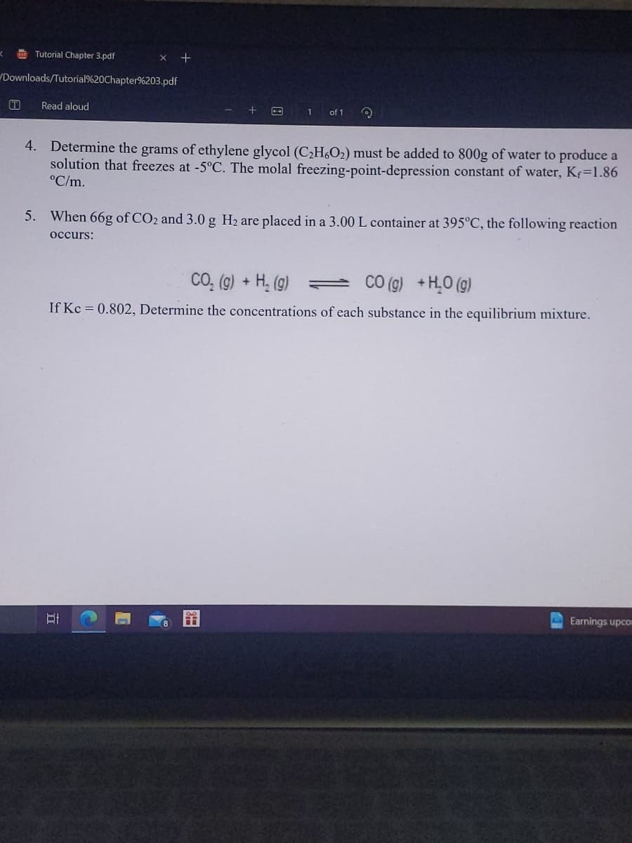 K
Tutorial Chapter 3.pdf
Downloads/Tutorial%20Chapter%203.pdf
T
Read aloud
x +
1
of 1
4. Determine the grams of ethylene glycol (C₂H6O₂) must be added to 800g of water to produce a
solution that freezes at -5°C. The molal freezing-point-depression constant of water, Kr=1.86
°C/m.
5. When 66g of CO2 and 3.0 g H₂ are placed in a 3.00 L container at 395°C, the following reaction
occurs:
CO₂ (g) + H₂(g)
CO (g) + H₂O(g)
If Kc = 0.802, Determine the concentrations of each substance in the equilibrium mixture.
Earnings upcor