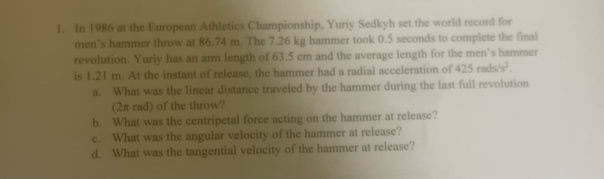 1. In 1986 at the European Athletics Championship, Yuriy Sedkyh set the world record for
men's hammer throw at 86.74 m. The 7.26 kg hammer took 0.5 seconds to complete the final
revolution. Yuriy has an arm length of 63.5 cm and the average length for the men's hammer
is 1.21 m. At the instant of release, the hammer had a radial acceleration of 425 rads/s.
a. What was the linear distance traveled by the hammer during the last full revolution
(2n rad) of the throw?
b. What was the centripetal force acting on the hammer at release?
What was the angular velocity of the hammer at release?
d. What was the tangential velocity of the hammer at release?
c.
