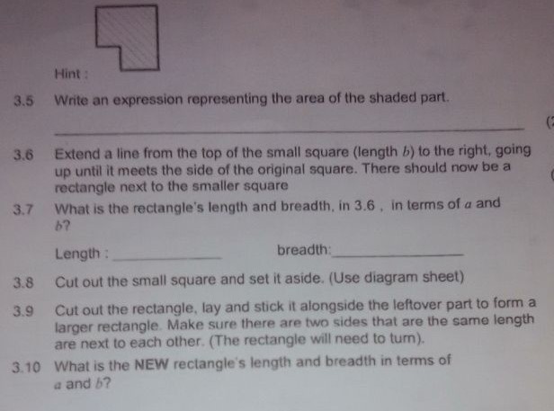 **Educational Exercise on Geometry**

**Figure Overview:**
The provided shape is a composite figure consisting of a small square joined with a larger square. There’s a shaded part in the upper right corner of the larger square forming an L-shape when combined.

**Steps:**

**3.5** Write an expression representing the area of the shaded part.
   ______________________________________________________

**3.6** Extend a line from the top of the small square (length \( b \)) to the right, going up until it meets the side of the original square. There should now be a rectangle formed adjacent to the smaller square.

**3.7** What is the rectangle’s length and breadth, in step 3.6, in terms of \( a \) and \( b \)?
   - **Length:** ________________________________________
   - **Breadth:** _______________________________________

**3.8** Cut out the small square and set it aside. (Use diagram sheet.)

**3.9** Cut out the rectangle, lay and stick it alongside the leftover part to form a larger rectangle. Ensure that two sides of the same length are next to each other (the rectangle will need to turn).

**3.10** What is the **new** rectangle's length and breadth in terms of \( a \) and \( b \)?
   - **Length:** ________________________________________
   - **Breadth:** _______________________________________

**Diagram Explanation:**
The given figure depicts a geometric shape where a small square of side \( b \) is shaded and part of a large square of side \( a \). By following the instructions, you will manipulate this shape to investigate areas and rearrange components to form new figures.

Follow the instructions step-by-step to explore these geometric transformations.