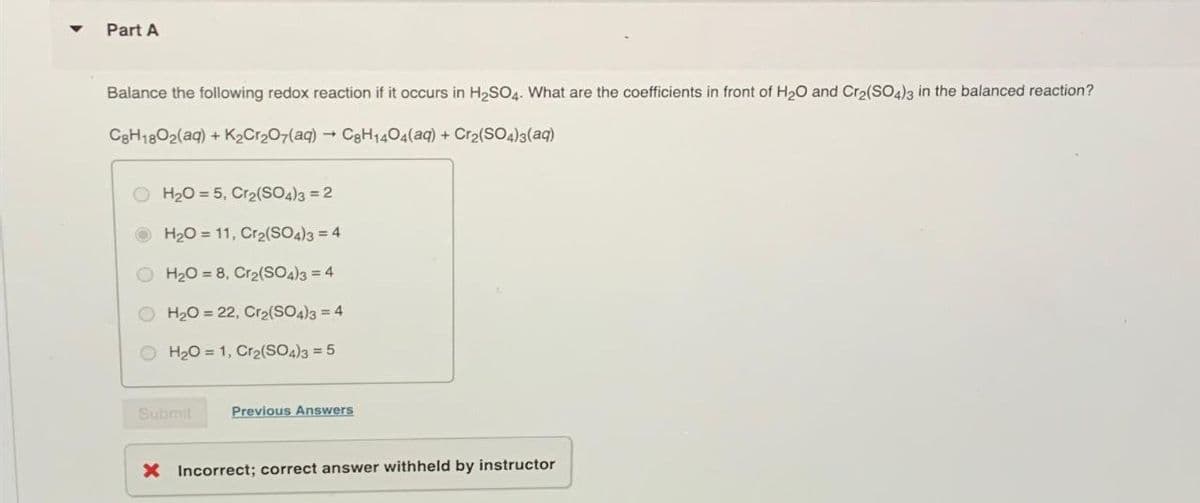 4
Part A
Balance the following redox reaction if it occurs in H2SO4. What are the coefficients in front of H2O and Cr2(SO4)3 in the balanced reaction?
C8H18O2(aq) + K2Cr2O7(aq) → C8H1404(aq) + Cr2(SO4)3(aq)
H2O 5, Cr2(SO4)3 = 2
H2O 11, Cr2(SO4)3 = 4
H2O=8, Cr2(SO4)3 = 4
H2O = 22, Cr2(SO4)3 = 4
H2O 1, Cr2(SO4)3 = 5
Submit
Previous Answers
× Incorrect; correct answer withheld by instructor