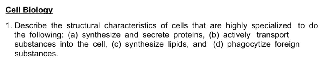 Cell Biology
1. Describe the structural characteristics of cells that are highly specialized to do
the following: (a) synthesize and secrete proteins, (b) actively transport
substances into the cell, (c) synthesize lipids, and (d) phagocytize foreign
substances.
