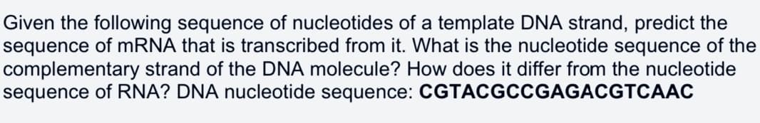 Given the following sequence of nucleotides of a template DNA strand, predict the
sequence of mRNA that is transcribed from it. What is the nucleotide sequence of the
complementary strand of the DNA molecule? How does it differ from the nucleotide
sequence of RNA? DNA nucleotide sequence: CGTACGCCGAGACGTCAAC
