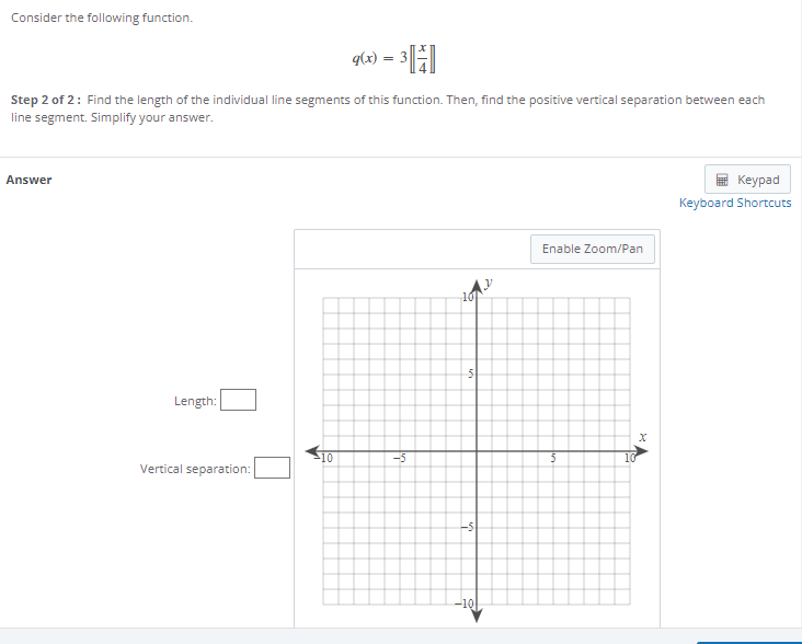 Consider the following function.
q(x) = 3
Step 2 of 2: Find the length of the individual line segments of this function. Then, find the positive vertical separation between each
line segment. Simplify your answer.
Answer
Length:
Vertical separation:
10
-5
10
5
-S
-10
Enable Zoom/Pan
10
X
Keypad
Keyboard Shortcuts