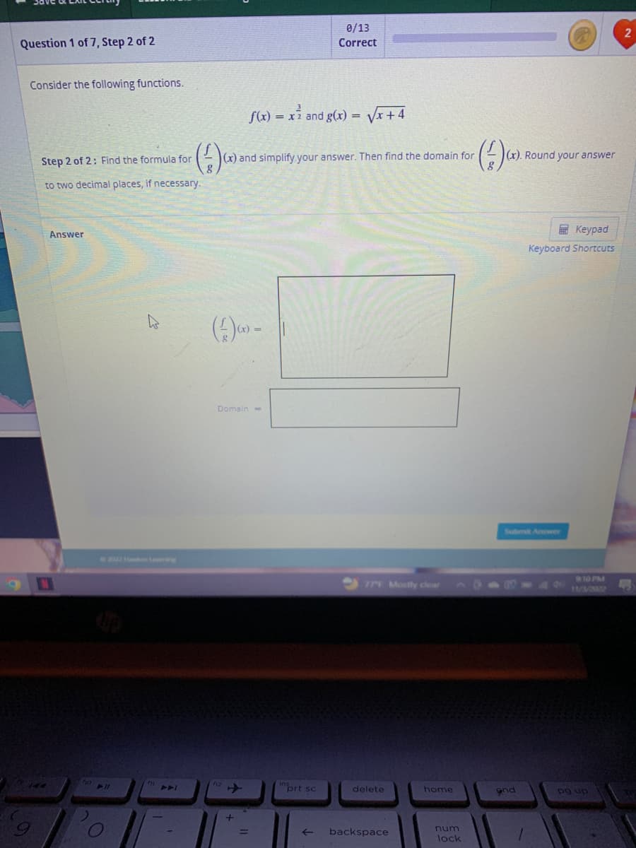 Question 1 of 7, Step 2 of 2
Consider the following functions.
Step 2 of 2: Find the formula for
to two decimal places, if necessary.
Answer
N
no ll
f1
(1) C
-
f(x) = x² and g(x) = √√x +4
(x) and simplify your answer. Then find the domain for
(-))-
Domain=
+
0/13
Correct
prt sc
←
77F Mostly clear
delete
backspace
home
num
lock
(-)).
(x). Round your answer
Submit Answer
and
Keypad
Keyboard Shortcuts
1
9:10 PM
11/3/2022
pg up
2