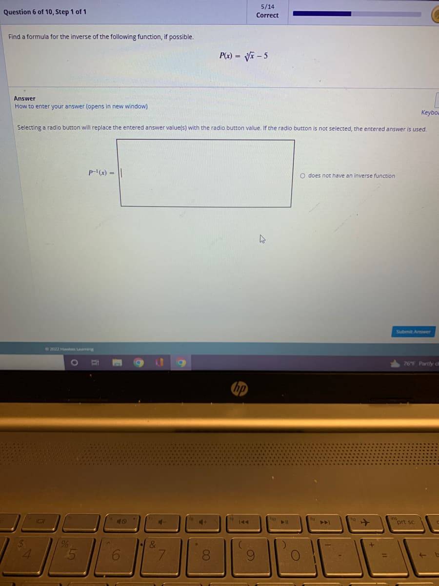 Question 6 of 10, Step 1 of 1
Find a formula for the inverse of the following function, if possible.
Answer
How to enter your answer (opens in new window)
101
Selecting a radio button will replace the entered answer value(s) with the radio button value. If the radio button is not selected, the entered answer is used.
2022 Hawkes Leaming
%
P-¹(x) = ||
O
6
1.
4-
&
0
5/14
Correct
P(x)=√√√x-5
9
4
► 11
O does not have an inverse function
Keyboa
Submit Answer
76°F Partly cl
prt sc