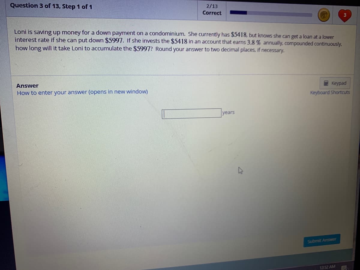 Question 3 of 13, Step 1 of 1
2/13
Correct
Loni is saving up money for a down payment on a condominium. She currently has $5418, but knows she can get a loan at a lower
interest rate if she can put down $5997. If she invests the $5418 in an account that earns 3.8% annually, compounded continuously,
how long will it take Loni to accumulate the $5997? Round your answer to two decimal places, if necessary.
Answer
How to enter your answer (opens in new window)
years
Keypad
Keyboard Shortcuts
Submit Answer
3
12:52 AM