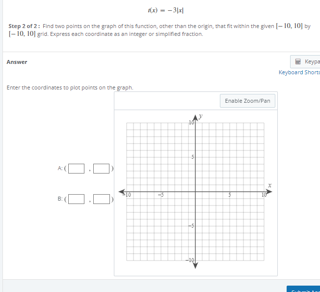 1(x) = -3|x|
Step 2 of 2: Find two points on the graph of this function, other than the origin, that fit within the given [-10, 10] by
[-10, 10] grid. Express each coordinate as an integer or simplified fraction.
Answer
Enter the coordinates to plot points on the graph.
A:(
B: (
-10
-5
10
S
-5
-10
Enable Zoom/Pan
5
10
X
Keypa
Keyboard Shorto
Cuba