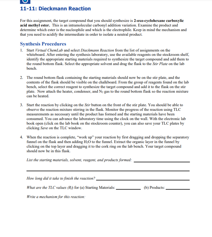 11-11: Dieckmann Reaction
For this assignment, the target compound that you should synthesize is 2-oxo-cyclohexane carboxylic
acid methyl ester. This is an intramolecular carbonyl addition variation. Examine the product and
determine which ester is the nucleophile and which is the electrophile. Keep in mind the mechanism and
that you need to acidify the intermediate in order to isolate a neutral product.
Synthesis Procedures
1. Start Virtual ChemLab and select Dieckmann Reaction from the list of assignments on the
whiteboard. After entering the synthesis laboratory, use the available reagents on the stockroom shelf,
identify the appropriate starting materials required to synthesize the target compound and add them to
the round bottom flask. Select the appropriate solvent and drag the flask to the Stir Plate on the lab
bench.
2. The round bottom flask containing the starting materials should now be on the stir plate, and the
contents of the flask should be visible on the chalkboard. From the group of reagents found on the lab
bench, select the correct reagent to synthesize the target compound and add it to the flask on the stir
plate. Now attach the heater, condenser, and N2 gas to the round bottom flask so the reaction mixture
can be heated.
3. Start the reaction by clicking on the Stir button on the front of the stir plate. You should be able to
observe the reaction mixture stirring in the flask. Monitor the progress of the reaction using TLC
measurements as necessary until the product has formed and the starting materials have been
consumed. You can advance the laboratory time using the clock on the wall. With the electronic lab
book open (click on the lab book on the stockroom counter), you can also save your TLC plates by
clicking Save on the TLC window.
4. When the reaction is complete, "work up" your reaction by first dragging and dropping the separatory
funnel on the flask and then adding H;0 to the funnel. Extract the organic layer in the funnel by
clicking on the top layer and dragging it to the cork ring on the lab bench. Your target compound
should now be in this flask.
List the starting materials, solvent, reagent, and products formed:
How long did it take to finish the reaction? -
What are the TLC values (R) for (a) Starting Materials: ,
(b) Products:
Write a mechanism for this reaction:
