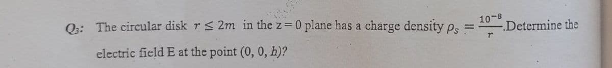 Q:: The circular disk r< 2m in the z=0 plane has a charge density ps =
10-8
Determine the
electric field E at the point (0, 0, h)?
