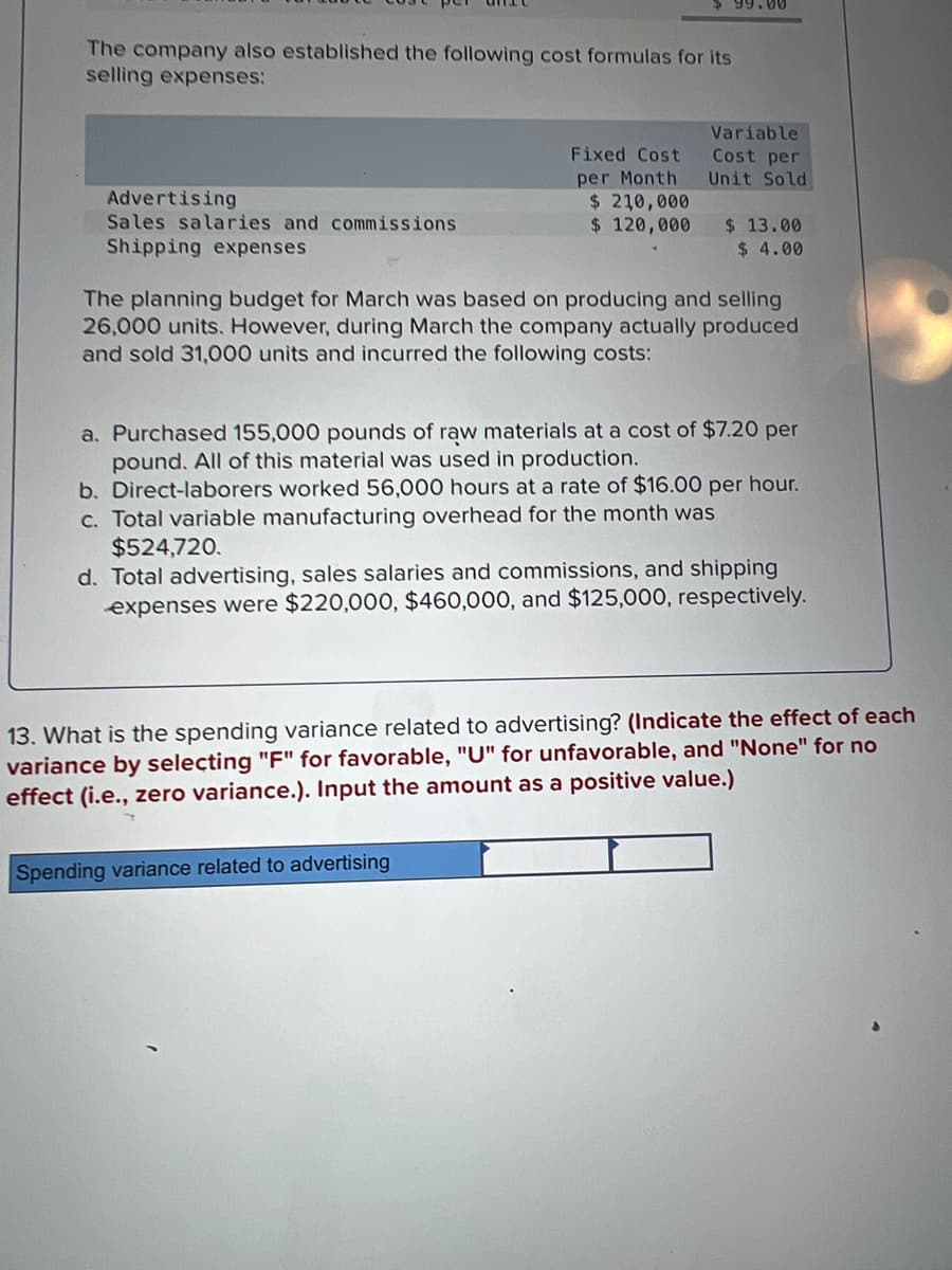 The company also established the following cost formulas for its
selling expenses:
Advertising
Sales salaries and commissions
Shipping expenses
Fixed Cost
per Month
$ 210,000
$ 120,000
99.00
Variable
Cost per
Unit Sold
Spending variance related to advertising
$ 13.00
$ 4.00
The planning budget for March was based on producing and selling
26,000 units. However, during March the company actually produced
and sold 31,000 units and incurred the following costs:
a. Purchased 155,000 pounds of raw materials at a cost of $7.20 per
pound. All of this material was used in production.
b. Direct-laborers worked 56,000 hours at a rate of $16.00 per hour.
c. Total variable manufacturing overhead for the month was
$524,720.
d. Total advertising, sales salaries and commissions, and shipping
expenses were $220,000, $460,000, and $125,000, respectively.
13. What is the spending variance related to advertising? (Indicate the effect of each
variance by selecting "F" for favorable, "U" for unfavorable, and "None" for no
effect (i.e., zero variance.). Input the amount as a positive value.)