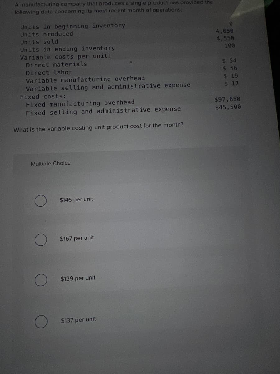 A manufacturing company that produces a single product has provided the
following data concerning its most recent month of operations:
Units in beginning inventory
Units produced
Units sold
Units in ending inventory
Variable costs per unit:
Direct materials
Direct labor
Variable manufacturing overhead
Variable selling and administrative expense
Fixed costs:
Fixed manufacturing overhead
Fixed selling and administrative expense
What is the variable costing unit product cost for the month?
Multiple Choice
$146 per unit
$167 per unit
$129 per unit
$137 per unit
0
4,650
4,550
100
$ 54
$ 56
$19
$ 17
$97,650
$45,500