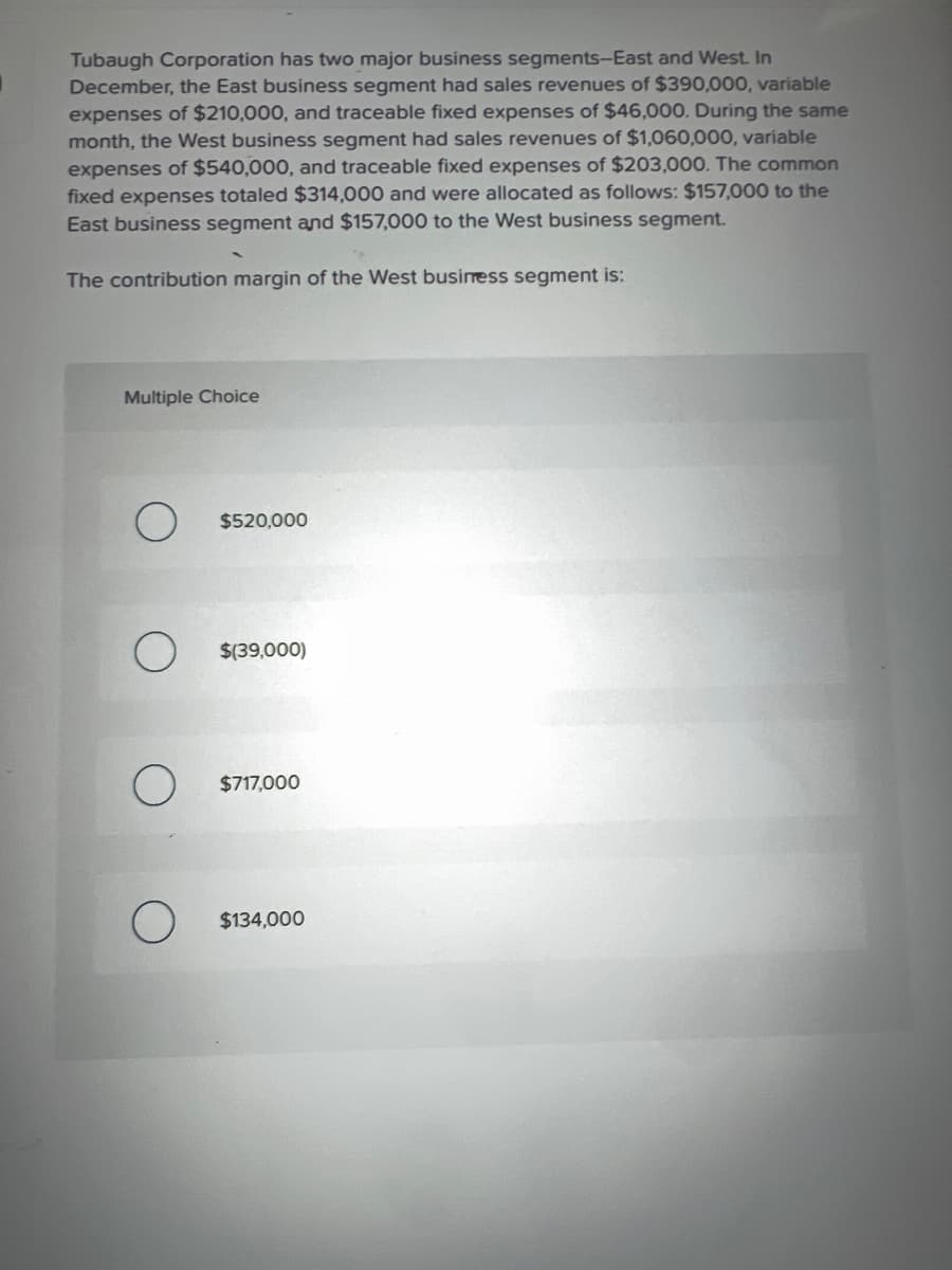 Tubaugh Corporation has two major business segments-East and West. In
December, the East business segment had sales revenues of $390,000, variable
expenses of $210,000, and traceable fixed expenses of $46,000. During the same
month, the West business segment had sales revenues of $1,060,000, variable
expenses of $540,000, and traceable fixed expenses of $203,000. The common
fixed expenses totaled $314,000 and were allocated as follows: $157,000 to the
East business segment and $157,000 to the West business segment.
The contribution margin of the West business segment is:
Multiple Choice
$520,000
O $(39,000)
O
$717,000
O $134,000