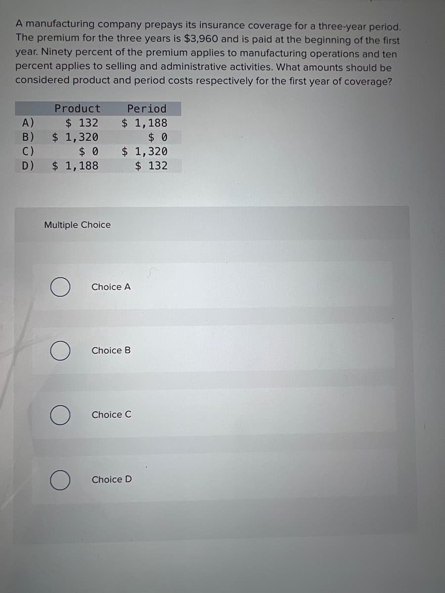 A manufacturing company prepays its insurance coverage for a three-year period.
The premium for the three years is $3,960 and is paid at the beginning of the first
year. Ninety percent of the premium applies to manufacturing operations and ten
percent applies to selling and administrative activities. What amounts should be
considered product and period costs respectively for the first year of coverage?
A)
B)
C)
D)
Product
$ 132
$ 1,320
$0
$ 1,188
Multiple Choice
O
Period
$ 1,188
$ 0
$ 1,320
$ 132
Choice A
Choice B
Choice C
Choice D