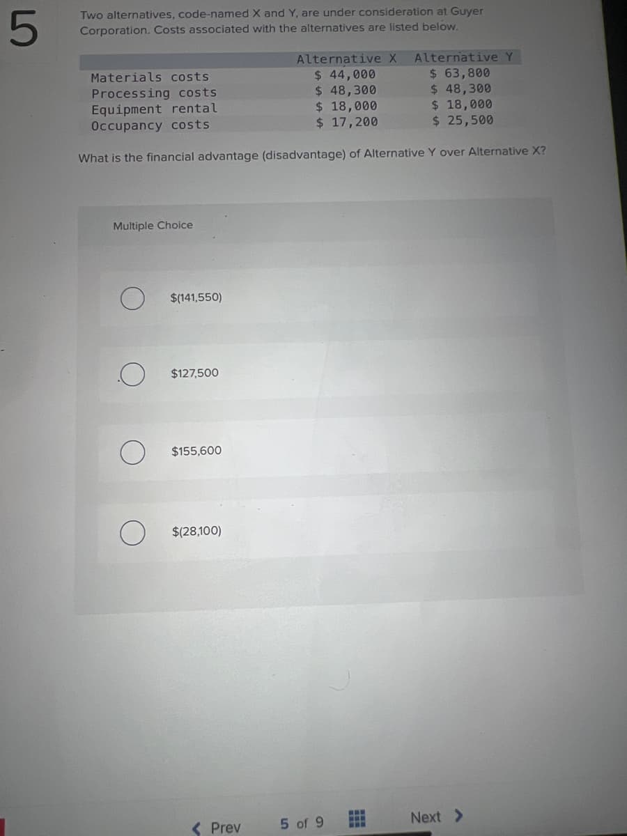 5
Two alternatives, code-named X and Y, are under consideration at Guyer
Corporation. Costs associated with the alternatives are listed below.
Multiple Choice
Materials costs
Processing costs.
Equipment rental
Occupancy costs.
What is the financial advantage (disadvantage) of Alternative Y over Alternative X?
$(141,550)
$127,500
$155,600
$(28,100)
Alternative X Alternative Y
$ 63,800
$ 48,300
$ 18,000
$ 25,500
< Prev
$ 44,000
$ 48,300
$ 18,000
$ 17,200
5 of 9
www
www
Next >