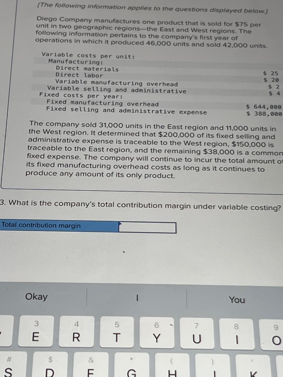 [The following information applies to the questions displayed below.]
Diego Company manufactures one product that is sold for $75 per
unit in two geographic regions-the East and West regions. The
following information pertains to the company's first year of
operations in which it produced 46,000 units and sold 42,000 units.
Variable costs per unit:
Manufacturing:
Direct materials
Direct labor
Variable manufacturing overhead
Variable selling and administrative
Fixed costs per year:
Fixed manufacturing overhead
Fixed selling and administrative expense
#
Total contribution margin
The company sold 31,000 units in the East region and 11,000 units in
the West region. It determined that $200,000 of its fixed selling and
administrative expense is traceable to the West region, $150,000 is
traceable to the East region, and the remaining $38,000 is a common
fixed expense. The company will continue to incur the total amount of
its fixed manufacturing overhead costs as long as it continues to
produce any amount of its only product.
3. What is the company's total contribution margin under variable costing?
Okay
3
E
4
R
5
T
SAFAGARA
&
6
Y
$ 25
$ 20
$2
$4
You
7
U
$ 644,000
$ 388,000
8
1
O