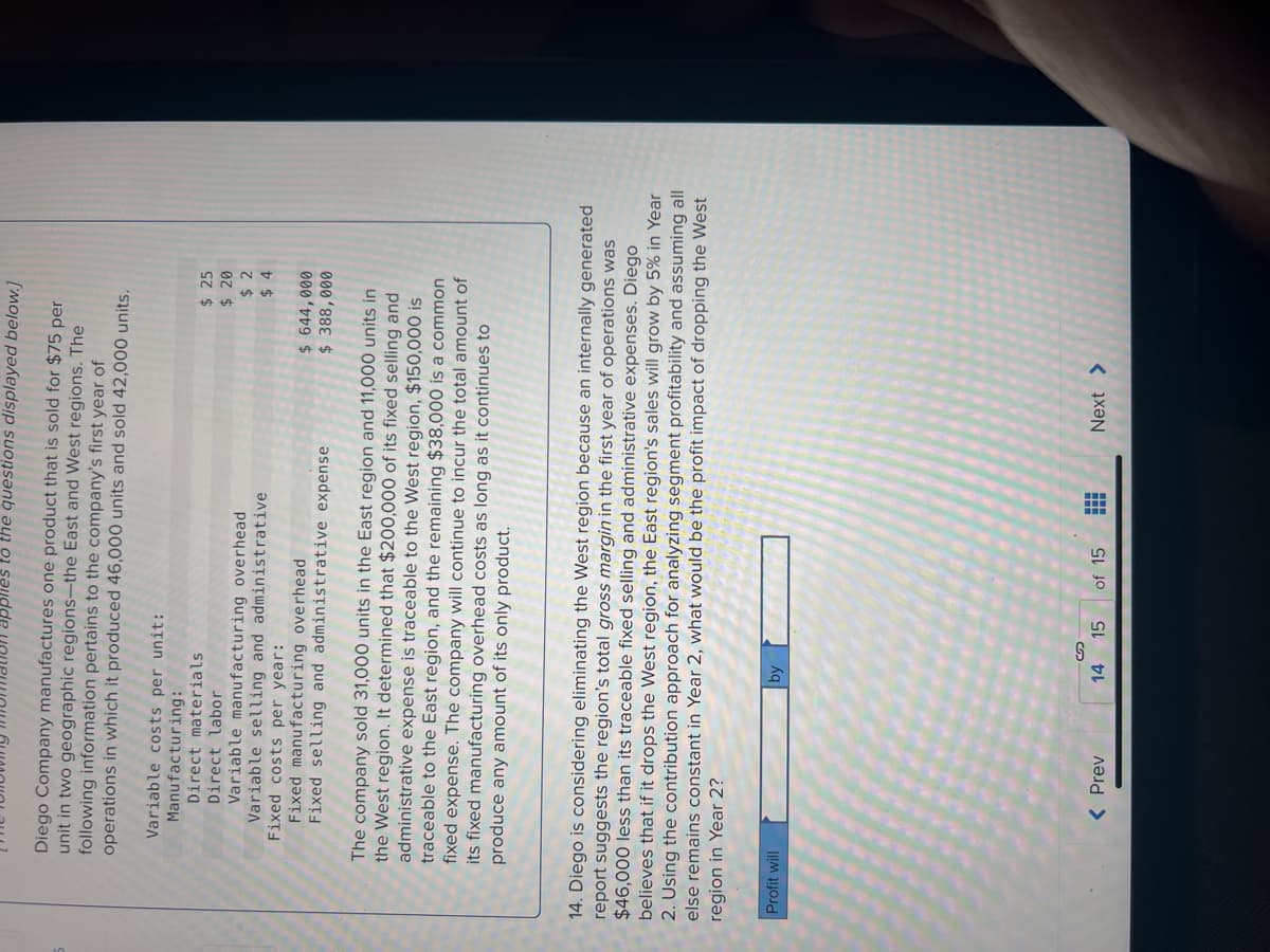 applies to the questions displayed below.]
Diego Company manufactures one product that is sold for $75 per
unit in two geographic regions-the East and West regions. The
following information pertains to the company's first year of
operations in which it produced 46,000 units and sold 42,000 units.
Variable costs per unit:
Manufacturing:
Direct materials
Direct labor
Variable manufacturing overhead
Variable selling and administrative
Fixed costs per year:
Fixed manufacturing overhead
Fixed selling and administrative expense
Profit will
The company sold 31,000 units in the East region and 11,000 units in
the West region. It determined that $200,000 of its fixed selling and
administrative expense is traceable to the West region, $150,000 is
traceable to the East region, and the remaining $38,000 is a common
fixed expense. The company will continue to incur the total amount of
its fixed manufacturing overhead costs as long as it continues to
produce any amount of its only product.
14. Diego is considering eliminating the West region because an internally generated
report suggests the region's total gross margin in the first year of operations was
$46,000 less than its traceable fixed selling and administrative expenses. Diego
believes that if it drops the West region, the East region's sales will grow by 5% in Year
2. Using the contribution approach for analyzing segment profitability and assuming all
else remains constant in Year 2, what would be the profit impact of dropping the West
region in Year 2?
< Prev
by
S
14 15
$ 25
$ 20
$2
$4
of 15 ...
$ 644,000
$ 388,000
Next >