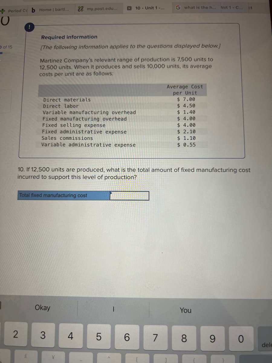 Period Ccb Home | bartl...
O
O of 15
2
£
Required information
[The following information applies to the questions displayed below.]
22 my.post.edu...
Martinez Company's relevant range of production is 7,500 units to
12,500 units. When it produces and sells 10,000 units, its average
costs per unit are as follows:
Direct materials
Direct labor
Variable manufacturing overhead
Fixed manufacturing overhead
Fixed selling expense
Fixed administrative expense
Sales commissions
Variable administrative expense
Total fixed manufacturing cost
Okay
3
Y
x 10- Unit 1 -...
4
10. If 12,500 units are produced, what is the total amount of fixed manufacturing cost
incurred to support this level of production?
LO
5
G what is the h...
6
7
Average Cost
per Unit
$ 7.00
$ 4.50
$ 1.40
$ 4.00
$ 4.00
$ 2.10
$ 1.10
$ 0.55
You
8
Init 1 - C...
9
ct
0
dele