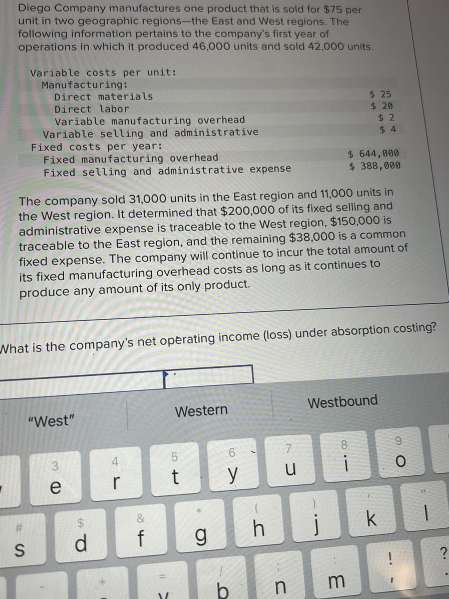 Diego Company manufactures one product that is sold for $75 per
unit in two geographic regions-the East and West regions. The
following information pertains to the company's first year of
operations in which it produced 46,000 units and sold 42,000 units.
Variable costs per unit:
Manufacturing:
Direct materials
Direct labor
S
Variable manufacturing overhead
Variable selling and administrative
Fixed costs per year:
Fixed manufacturing overhead
Fixed selling and administrative expense
The company sold 31,000 units in the East region and 11,000 units in
the West region. It determined that $200,000 of its fixed selling and
administrative expense is traceable to the West region, $150,000 is
traceable to the East region, and the remaining $38,000 is a common
fixed expense. The company will continue to incur the total amount of
its fixed manufacturing overhead costs as long as it continues to
produce any amount of its only product.
"West"
What is the company's net operating income (loss) under absorption costing?
3
e
d
4
r
&
16
f
V
Western
5
t
g
6
y
b
h
u
$ 25
$20
j
$ 644,000
$388,000
Westbound
$2
$4
8
i
n m
k
9
O
1
?