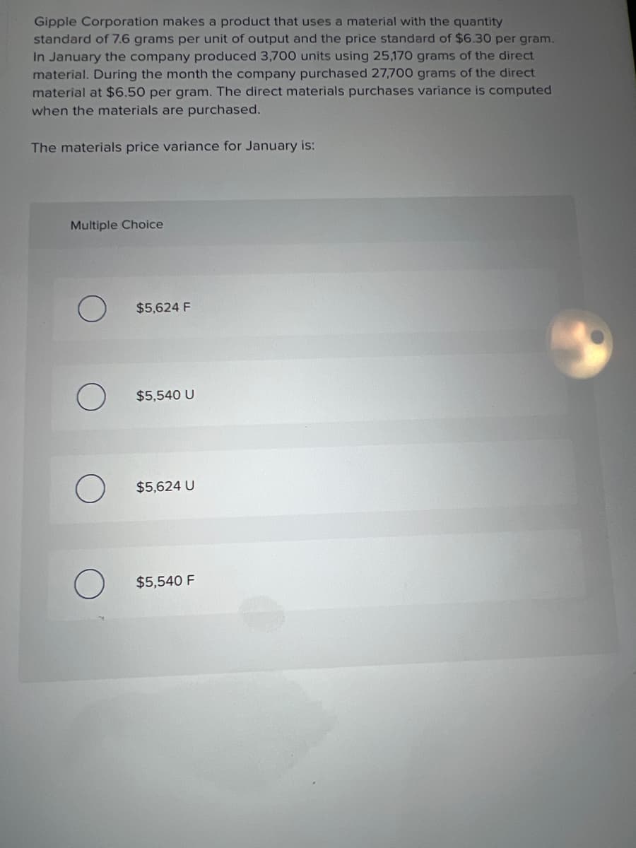 Gipple Corporation makes a product that uses a material with the quantity
standard of 7.6 grams per unit of output and the price standard of $6.30 per gram.
In January the company produced 3,700 units using 25,170 grams of the direct
material. During the month the company purchased 27,700 grams of the direct
material at $6.50 per gram. The direct materials purchases variance is computed
when the materials are purchased.
The materials price variance for January is:
Multiple Choice
$5,624 F
$5,540 U
$5,624 U
$5,540 F